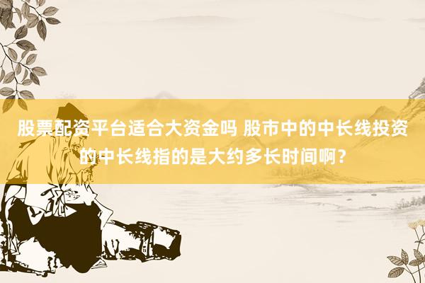 股票配资平台适合大资金吗 股市中的中长线投资的中长线指的是大约多长时间啊？