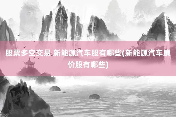 股票多空交易 新能源汽车股有哪些(新能源汽车廉价股有哪些)