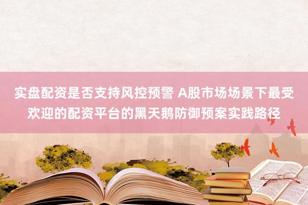实盘配资是否支持风控预警 A股市场场景下最受欢迎的配资平台的黑天鹅防御预案实践路径