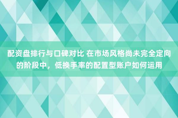 配资盘排行与口碑对比 在市场风格尚未完全定向的阶段中，低换手率的配置型账户如何运用
