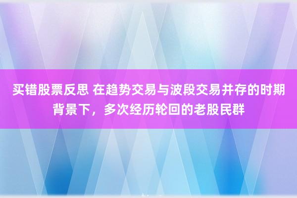 买错股票反思 在趋势交易与波段交易并存的时期背景下，多次经历轮回的老股民群