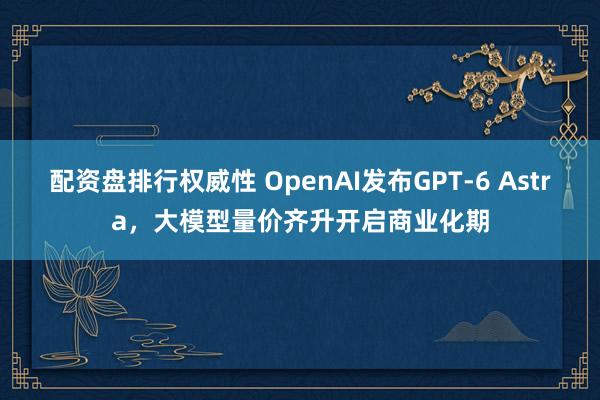 配资盘排行权威性 OpenAI发布GPT-6 Astra，大模型量价齐升开启商业化期