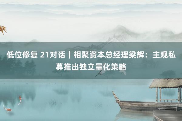 低位修复 21对话｜相聚资本总经理梁辉：主观私募推出独立量化策略