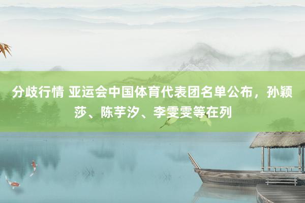 分歧行情 亚运会中国体育代表团名单公布，孙颖莎、陈芋汐、李雯雯等在列
