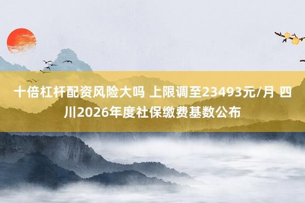 十倍杠杆配资风险大吗 上限调至23493元/月 四川2026年度社保缴费基数公布