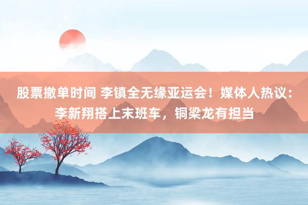 股票撤单时间 李镇全无缘亚运会！媒体人热议：李新翔搭上末班车，铜梁龙有担当