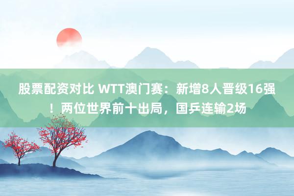 股票配资对比 WTT澳门赛：新增8人晋级16强！两位世界前十出局，国乒连输2场