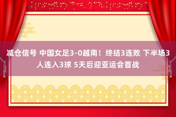 减仓信号 中国女足3-0越南！终结3连败 下半场3人连入3球 5天后迎亚运会首战