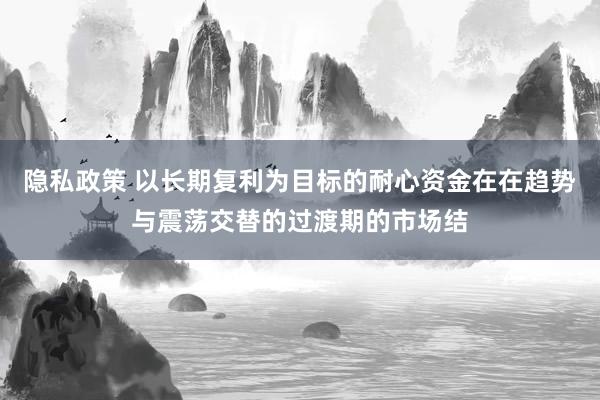 隐私政策 以长期复利为目标的耐心资金在在趋势与震荡交替的过渡期的市场结