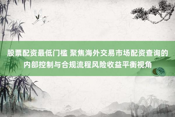 股票配资最低门槛 聚焦海外交易市场配资查询的内部控制与合规流程风险收益平衡视角