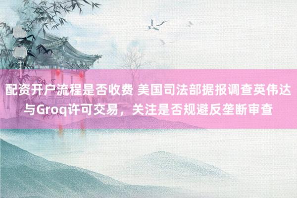 配资开户流程是否收费 美国司法部据报调查英伟达与Groq许可交易，关注是否规避反垄断审查