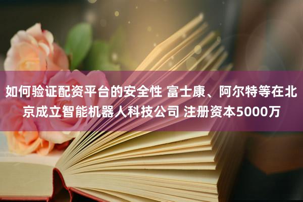 如何验证配资平台的安全性 富士康、阿尔特等在北京成立智能机器人科技公司 注册资本5000万