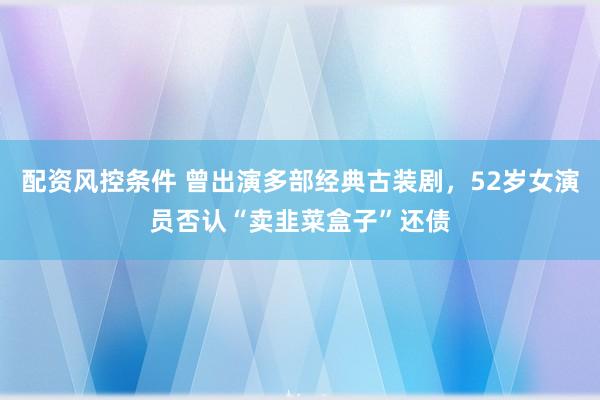 配资风控条件 曾出演多部经典古装剧，52岁女演员否认“卖韭菜盒子”还债