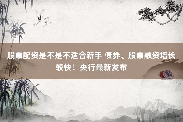 股票配资是不是不适合新手 债券、股票融资增长较快！央行最新发布