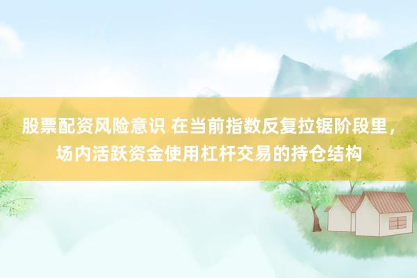 股票配资风险意识 在当前指数反复拉锯阶段里，场内活跃资金使用杠杆交易的持仓结构