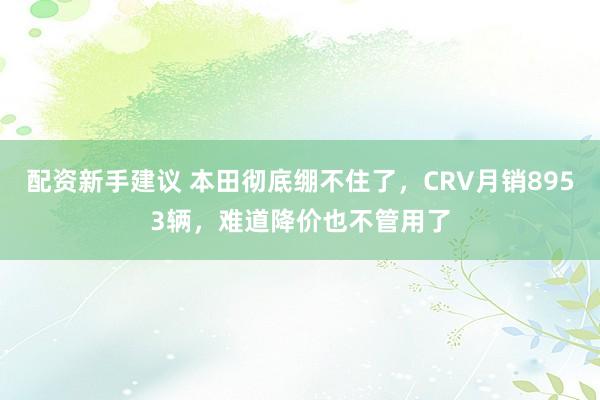配资新手建议 本田彻底绷不住了，CRV月销8953辆，难道降价也不管用了