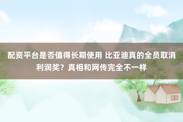 配资平台是否值得长期使用 比亚迪真的全员取消利润奖？真相和网传完全不一样