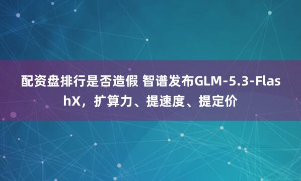 配资盘排行是否造假 智谱发布GLM-5.3-FlashX，扩算力、提速度、提定价