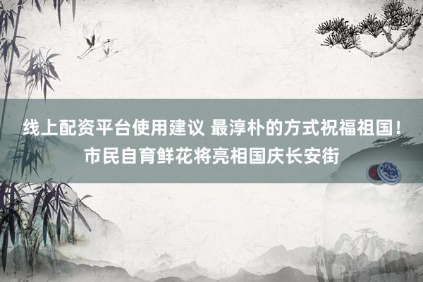 线上配资平台使用建议 最淳朴的方式祝福祖国！市民自育鲜花将亮相国庆长安街