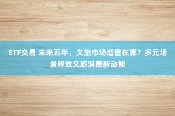 ETF交易 未来五年，文旅市场增量在哪？多元场景释放文旅消费新动能