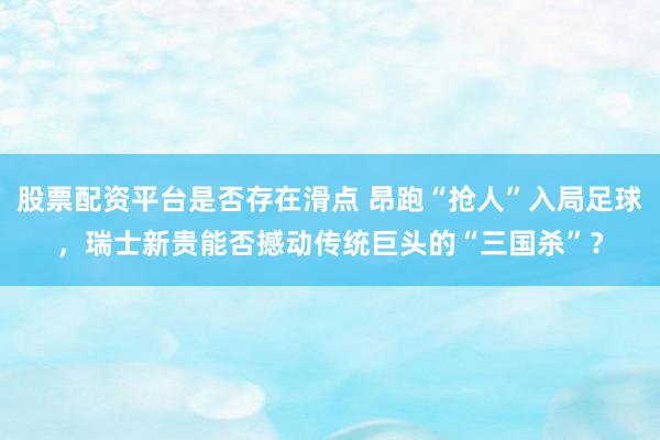 股票配资平台是否存在滑点 昂跑“抢人”入局足球，瑞士新贵能否撼动传统巨头的“三国杀”？