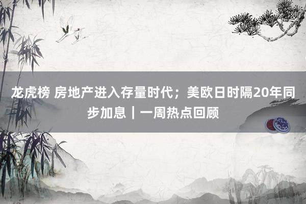 龙虎榜 房地产进入存量时代；美欧日时隔20年同步加息｜一周热点回顾