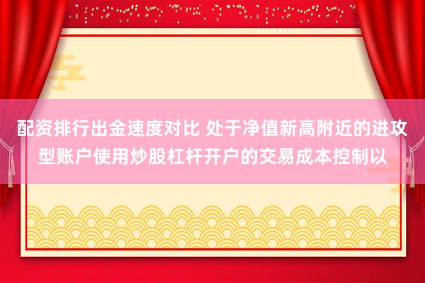 配资排行出金速度对比 处于净值新高附近的进攻型账户使用炒股杠杆开户的交易成本控制以