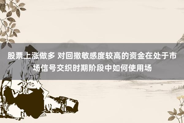 股票上涨做多 对回撤敏感度较高的资金在处于市场信号交织时期阶段中如何使用场