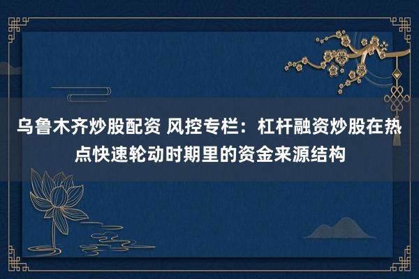 乌鲁木齐炒股配资 风控专栏：杠杆融资炒股在热点快速轮动时期里的资金来源结构