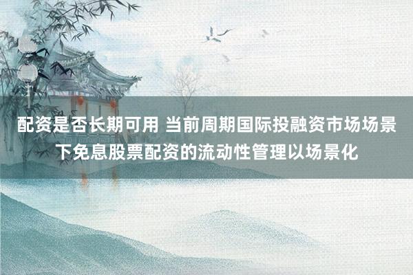 配资是否长期可用 当前周期国际投融资市场场景下免息股票配资的流动性管理以场景化
