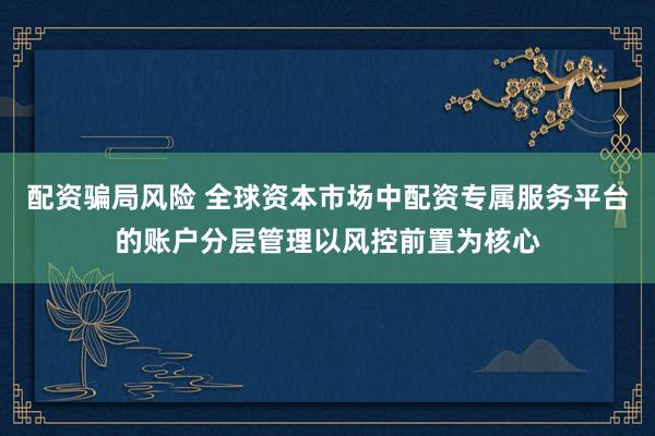 配资骗局风险 全球资本市场中配资专属服务平台的账户分层管理以风控前置为核心