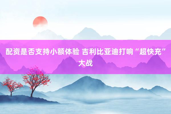 配资是否支持小额体验 吉利比亚迪打响“超快充”大战