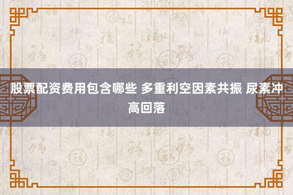 股票配资费用包含哪些 多重利空因素共振 尿素冲高回落