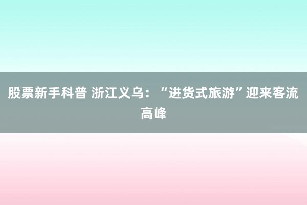 股票新手科普 浙江义乌：“进货式旅游”迎来客流高峰