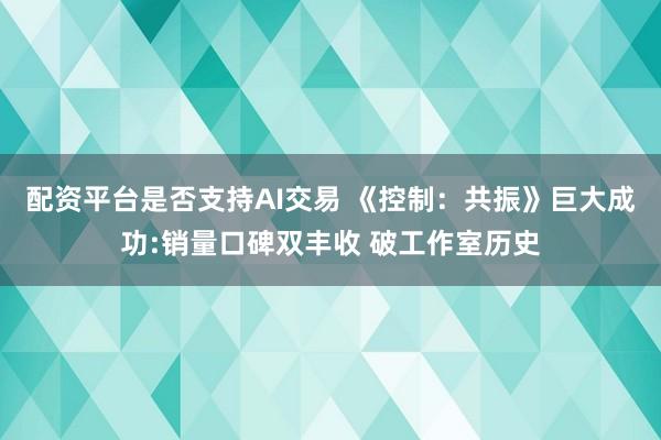 配资平台是否支持AI交易 《控制：共振》巨大成功:销量口碑双丰收 破工作室历史