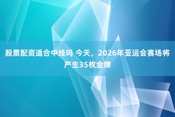 股票配资适合中线吗 今天，2026年亚运会赛场将产生35枚金牌