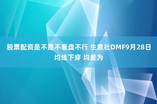 股票配资是不是不看盘不行 生意社DMF9月28日均线下穿 均差为