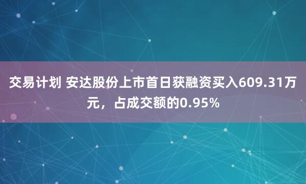 交易计划 安达股份上市首日获融资买入609.31万元，占成交额的0.95%