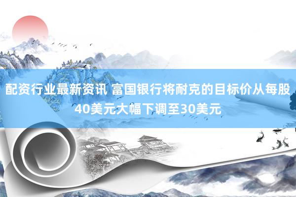 配资行业最新资讯 富国银行将耐克的目标价从每股40美元大幅下调至30美元