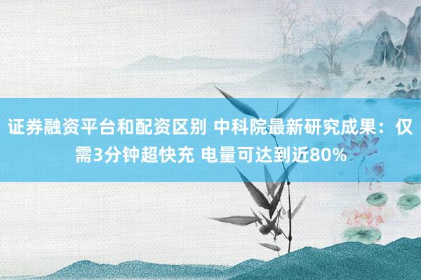 证券融资平台和配资区别 中科院最新研究成果：仅需3分钟超快充 电量可达到近80%