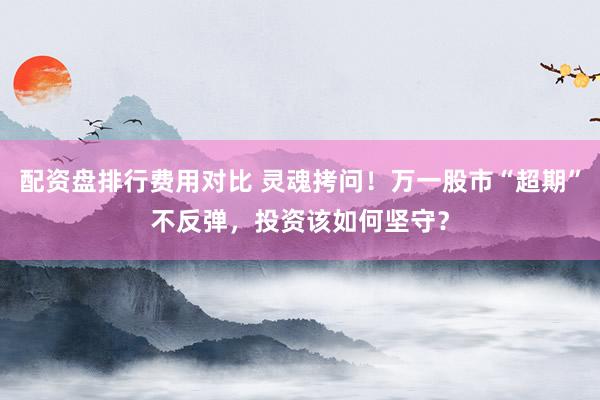 配资盘排行费用对比 灵魂拷问！万一股市“超期”不反弹，投资该如何坚守？