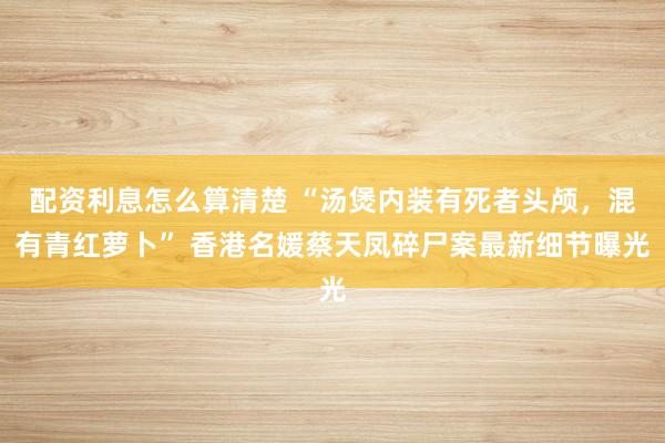 配资利息怎么算清楚 “汤煲内装有死者头颅，混有青红萝卜” 香港名媛蔡天凤碎尸案最新细节曝光