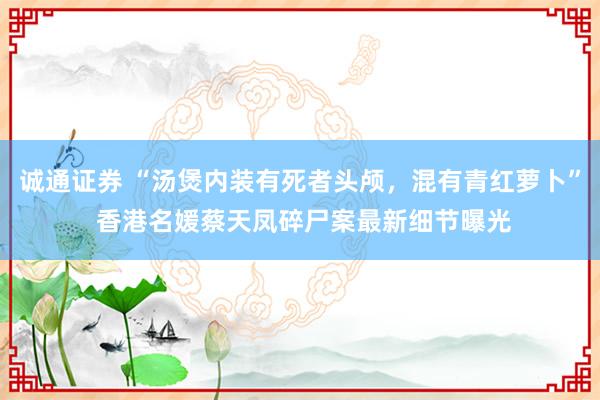 诚通证券 “汤煲内装有死者头颅，混有青红萝卜” 香港名媛蔡天凤碎尸案最新细节曝光