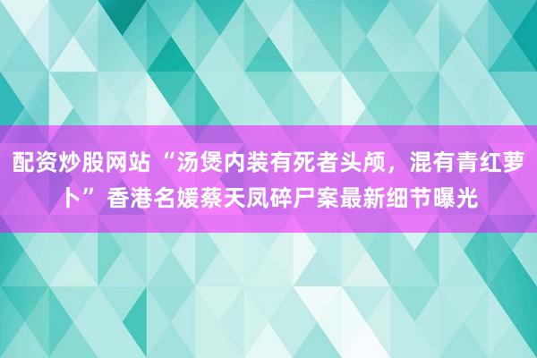 配资炒股网站 “汤煲内装有死者头颅，混有青红萝卜” 香港名媛蔡天凤碎尸案最新细节曝光