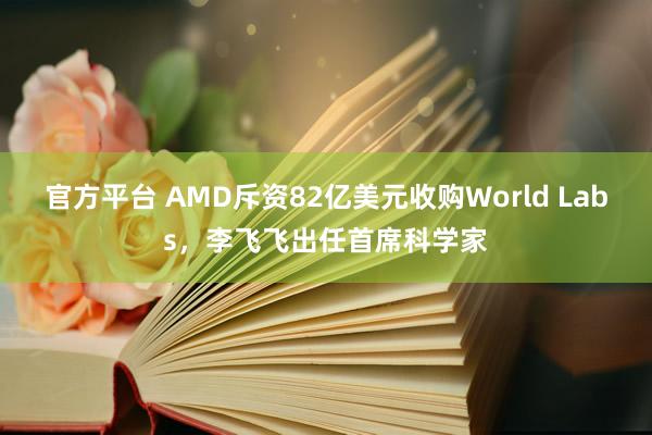 官方平台 AMD斥资82亿美元收购World Labs，李飞飞出任首席科学家