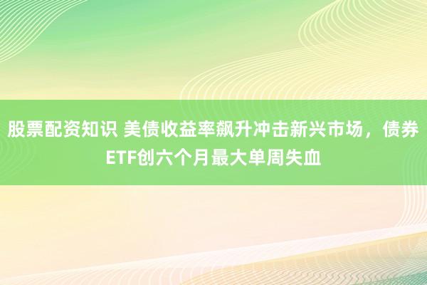 股票配资知识 美债收益率飙升冲击新兴市场，债券ETF创六个月最大单周失血