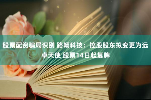 股票配资骗局识别 路畅科技：控股股东拟变更为远卓天使 股票14日起复牌
