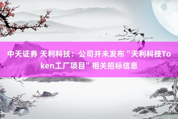 中天证券 天利科技：公司并未发布“天利科技Token工厂项目”相关招标信息