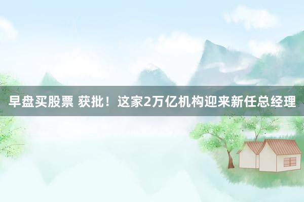 早盘买股票 获批！这家2万亿机构迎来新任总经理