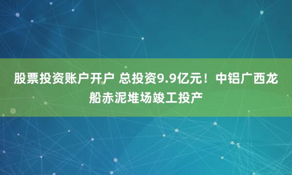 股票投资账户开户 总投资9.9亿元！中铝广西龙船赤泥堆场竣工投产